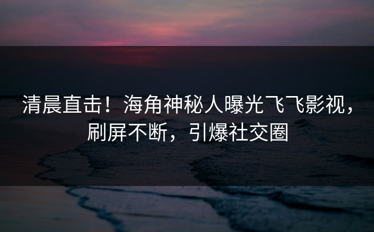清晨直击！海角神秘人曝光飞飞影视，刷屏不断，引爆社交圈