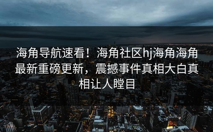 海角导航速看！海角社区hj海角海角最新重磅更新，震撼事件真相大白真相让人瞠目