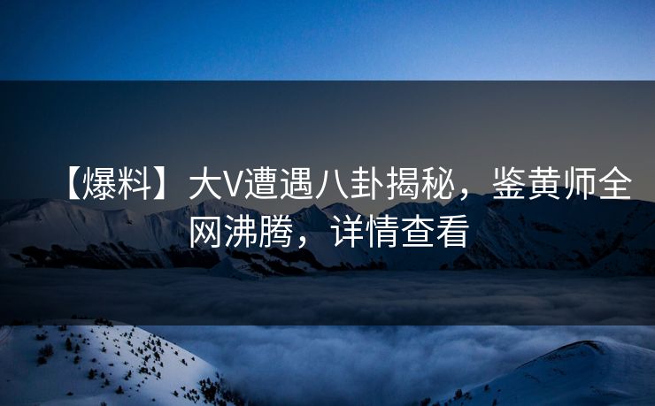 【爆料】大V遭遇八卦揭秘，鉴黄师全网沸腾，详情查看