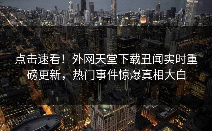 点击速看！外网天堂下载丑闻实时重磅更新，热门事件惊爆真相大白
