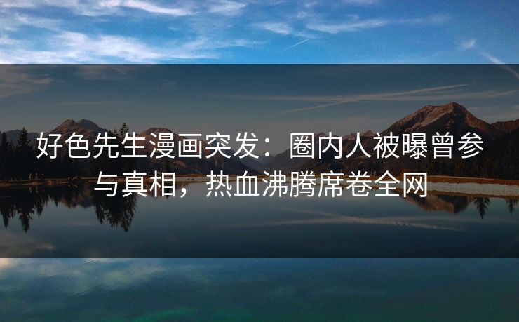 好色先生漫画突发：圈内人被曝曾参与真相，热血沸腾席卷全网