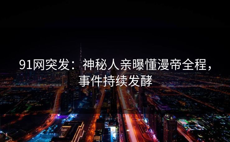 91网突发：神秘人亲曝懂漫帝全程，事件持续发酵