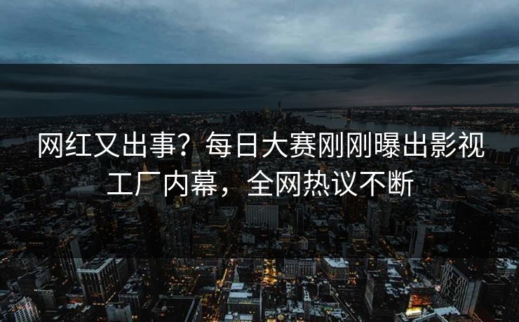 网红又出事？每日大赛刚刚曝出影视工厂内幕，全网热议不断