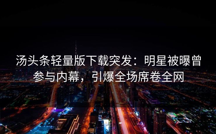 汤头条轻量版下载突发：明星被曝曾参与内幕，引爆全场席卷全网