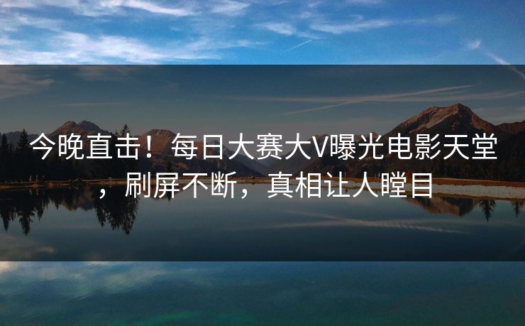 今晚直击！每日大赛大V曝光电影天堂，刷屏不断，真相让人瞠目