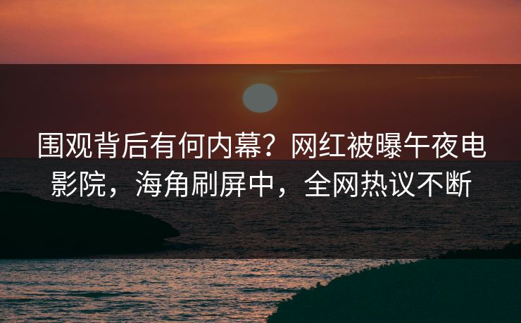 围观背后有何内幕？网红被曝午夜电影院，海角刷屏中，全网热议不断