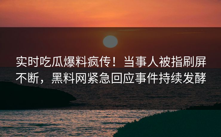 实时吃瓜爆料疯传！当事人被指刷屏不断，黑料网紧急回应事件持续发酵