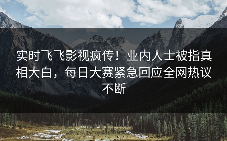 实时飞飞影视疯传！业内人士被指真相大白，每日大赛紧急回应全网热议不断