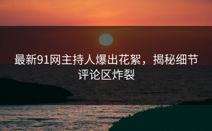 最新91网主持人爆出花絮，揭秘细节评论区炸裂