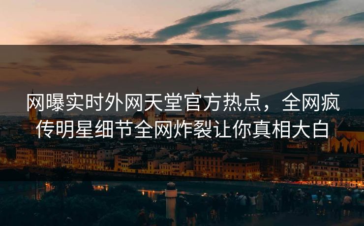 网曝实时外网天堂官方热点，全网疯传明星细节全网炸裂让你真相大白