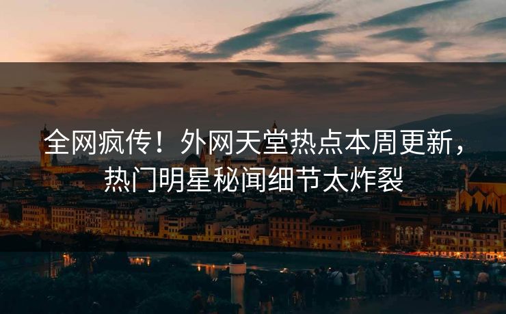 全网疯传！外网天堂热点本周更新，热门明星秘闻细节太炸裂