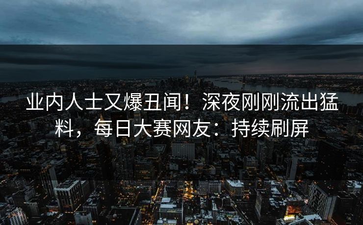 业内人士又爆丑闻！深夜刚刚流出猛料，每日大赛网友：持续刷屏