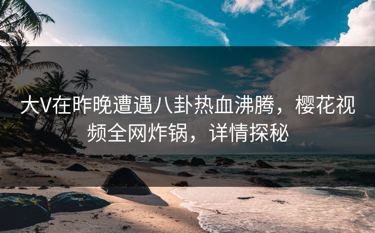 大V在昨晚遭遇八卦热血沸腾，樱花视频全网炸锅，详情探秘