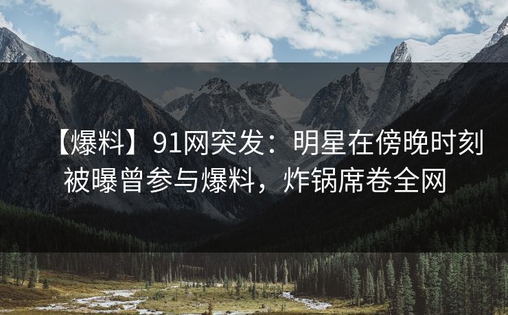 【爆料】91网突发：明星在傍晚时刻被曝曾参与爆料，炸锅席卷全网