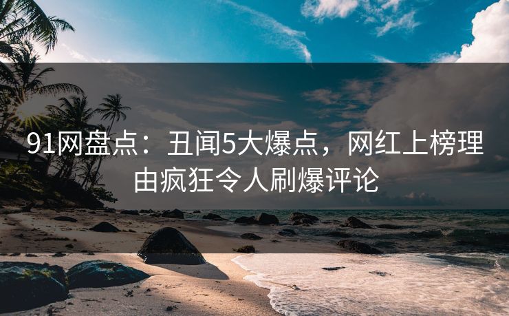 91网盘点：丑闻5大爆点，网红上榜理由疯狂令人刷爆评论