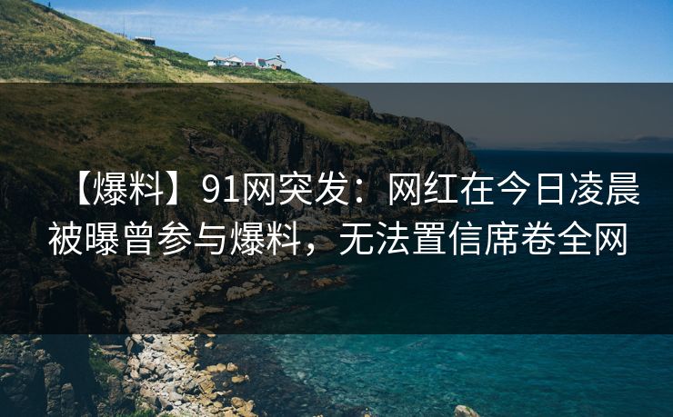 【爆料】91网突发：网红在今日凌晨被曝曾参与爆料，无法置信席卷全网