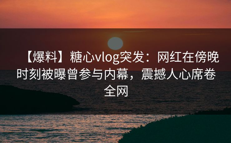 【爆料】糖心vlog突发：网红在傍晚时刻被曝曾参与内幕，震撼人心席卷全网