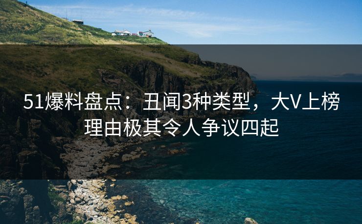 51爆料盘点：丑闻3种类型，大V上榜理由极其令人争议四起