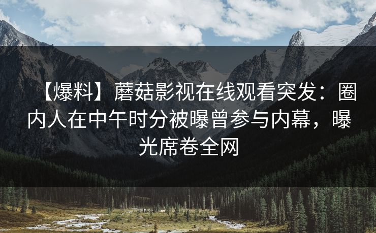 【爆料】蘑菇影视在线观看突发：圈内人在中午时分被曝曾参与内幕，曝光席卷全网