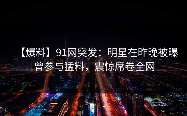 【爆料】91网突发：明星在昨晚被曝曾参与猛料，震惊席卷全网
