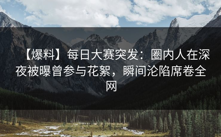 【爆料】每日大赛突发：圈内人在深夜被曝曾参与花絮，瞬间沦陷席卷全网