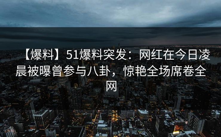 【爆料】51爆料突发：网红在今日凌晨被曝曾参与八卦，惊艳全场席卷全网