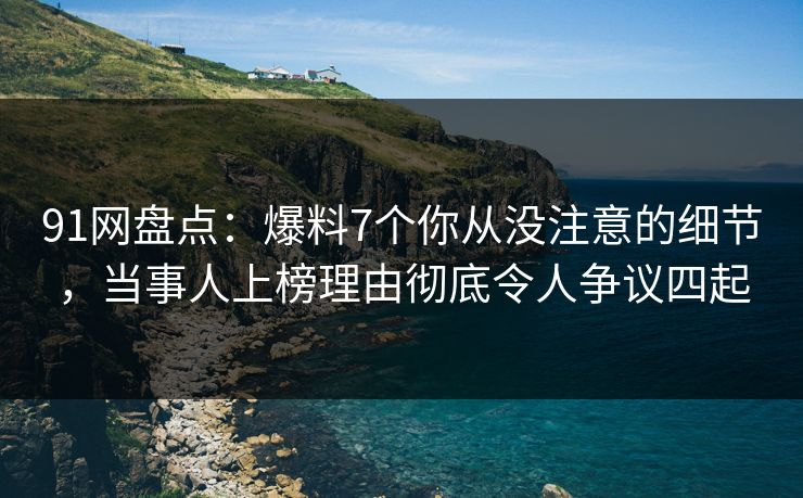 91网盘点：爆料7个你从没注意的细节，当事人上榜理由彻底令人争议四起