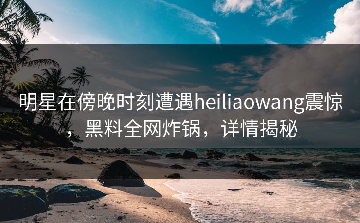 明星在傍晚时刻遭遇heiliaowang震惊，黑料全网炸锅，详情揭秘
