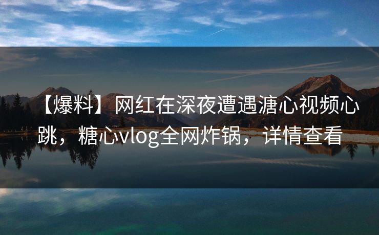 【爆料】网红在深夜遭遇溏心视频心跳，糖心vlog全网炸锅，详情查看