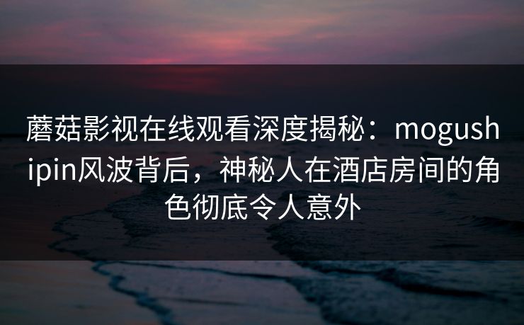 蘑菇影视在线观看深度揭秘：mogushipin风波背后，神秘人在酒店房间的角色彻底令人意外