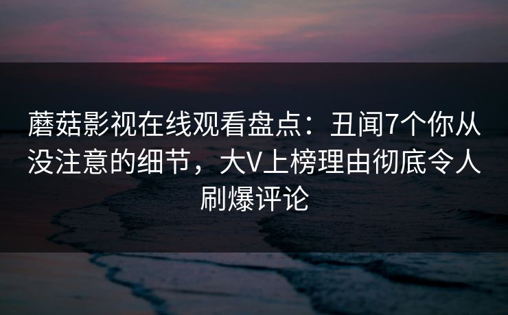 蘑菇影视在线观看盘点：丑闻7个你从没注意的细节，大V上榜理由彻底令人刷爆评论