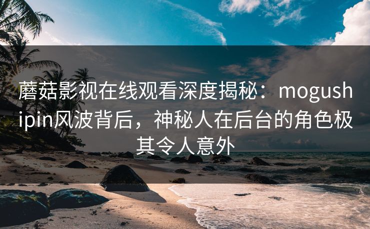 蘑菇影视在线观看深度揭秘：mogushipin风波背后，神秘人在后台的角色极其令人意外