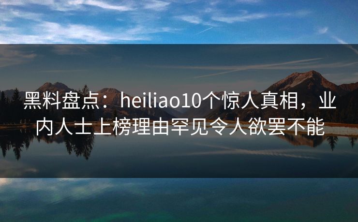 黑料盘点：heiliao10个惊人真相，业内人士上榜理由罕见令人欲罢不能