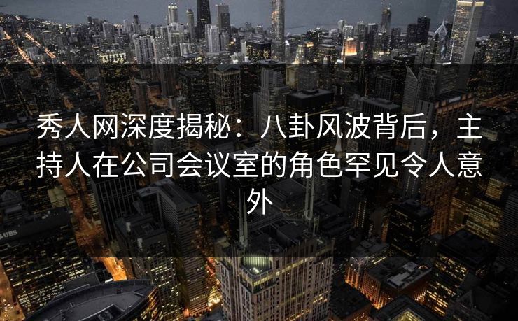 秀人网深度揭秘：八卦风波背后，主持人在公司会议室的角色罕见令人意外