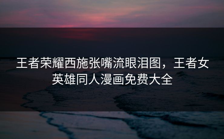 王者荣耀西施张嘴流眼泪图，王者女英雄同人漫画免费大全