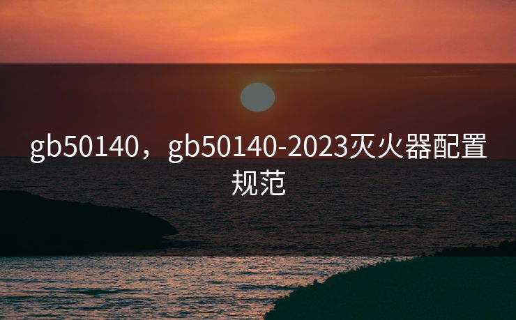 gb50140，gb50140-2023灭火器配置规范