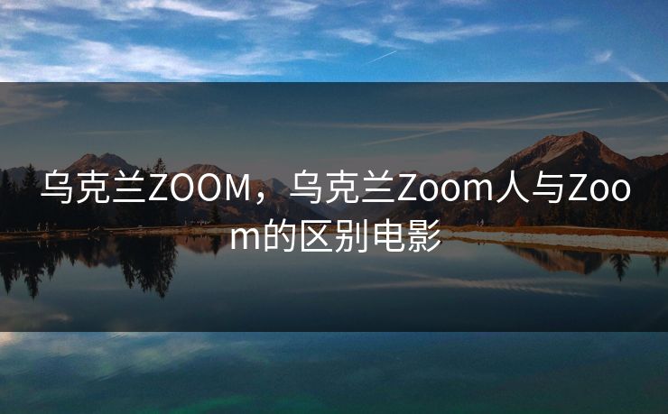 乌克兰ZOOM，乌克兰Zoom人与Zoom的区别电影