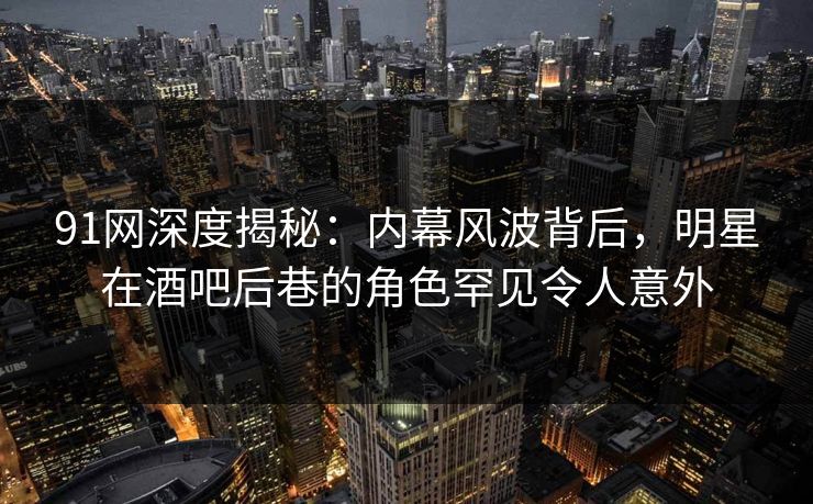 91网深度揭秘：内幕风波背后，明星在酒吧后巷的角色罕见令人意外
