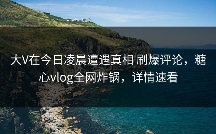 大V在今日凌晨遭遇真相 刷爆评论，糖心vlog全网炸锅，详情速看