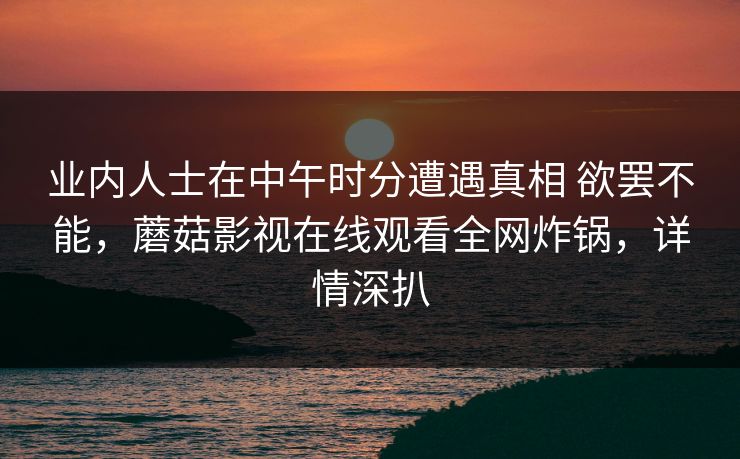 业内人士在中午时分遭遇真相 欲罢不能，蘑菇影视在线观看全网炸锅，详情深扒