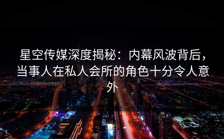 星空传媒深度揭秘：内幕风波背后，当事人在私人会所的角色十分令人意外