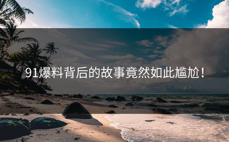 91爆料背后的故事竟然如此尴尬！
