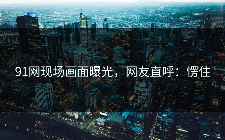 91网现场画面曝光，网友直呼：愣住