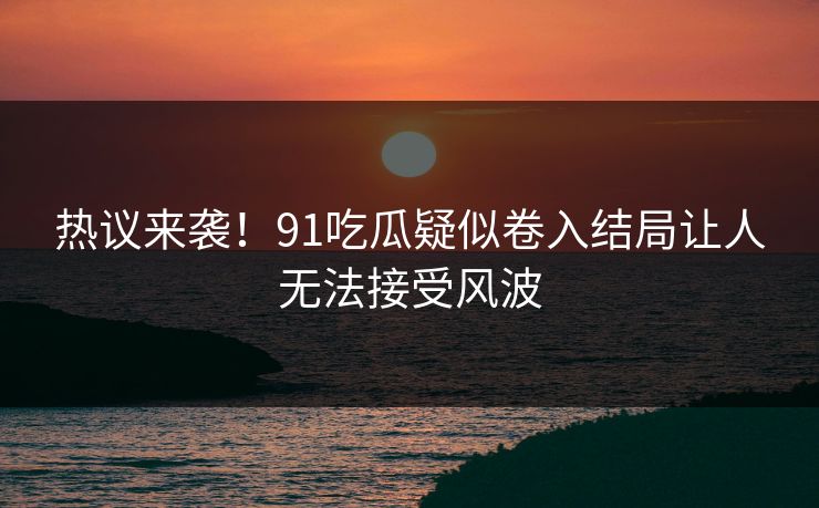 热议来袭！91吃瓜疑似卷入结局让人无法接受风波