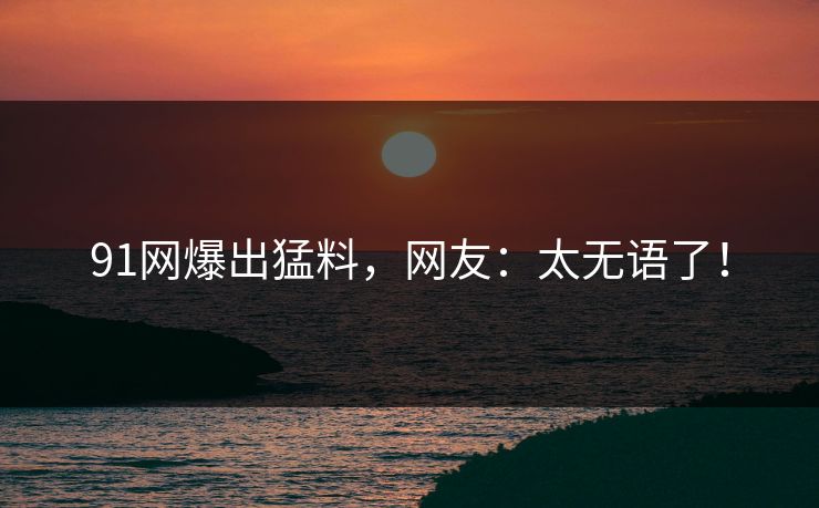 91网爆出猛料，网友：太无语了！