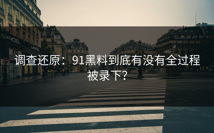 调查还原：91黑料到底有没有全过程被录下？