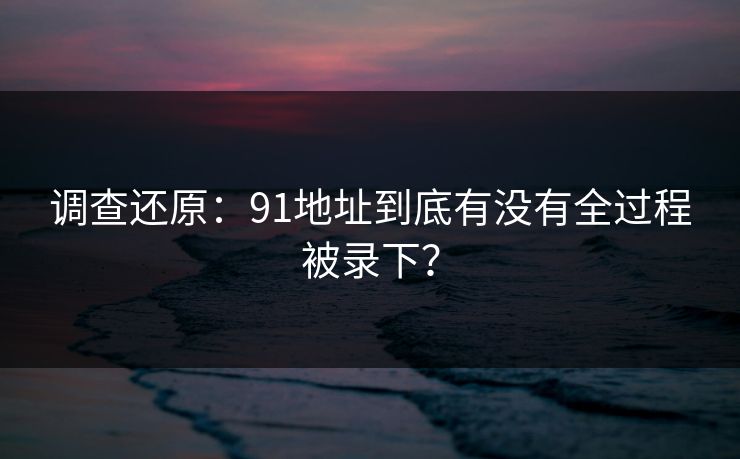 调查还原：91地址到底有没有全过程被录下？