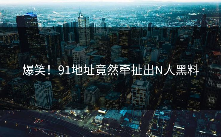 爆笑！91地址竟然牵扯出N人黑料