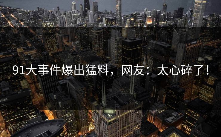 91大事件爆出猛料，网友：太心碎了！