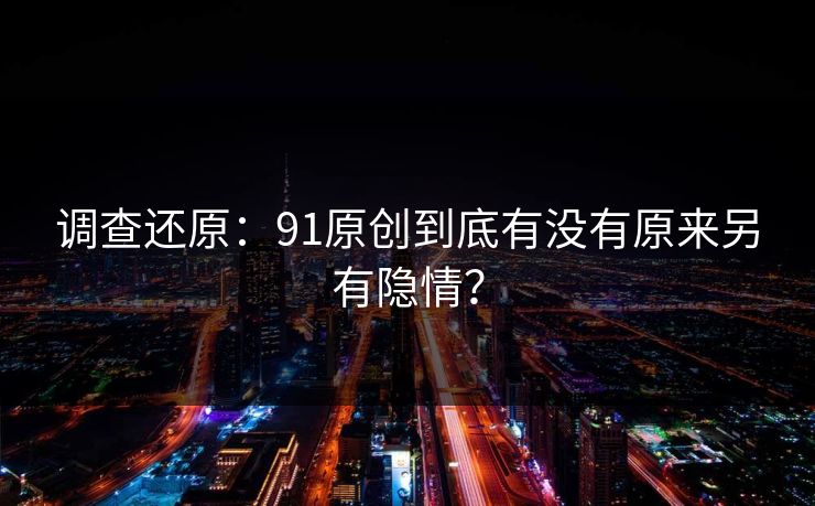 调查还原：91原创到底有没有原来另有隐情？